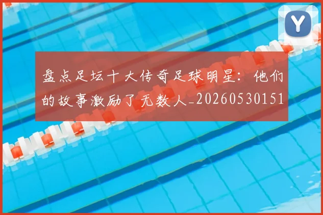 盘点足坛十大传奇足球明星：他们的故事激励了无数人_20260530151651