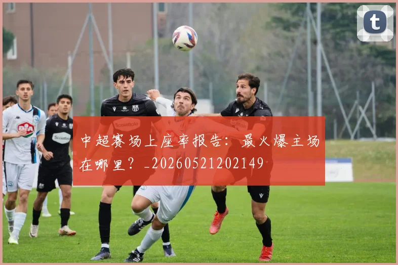 中超赛场上座率报告:最火爆主场在哪里?_20260521202149