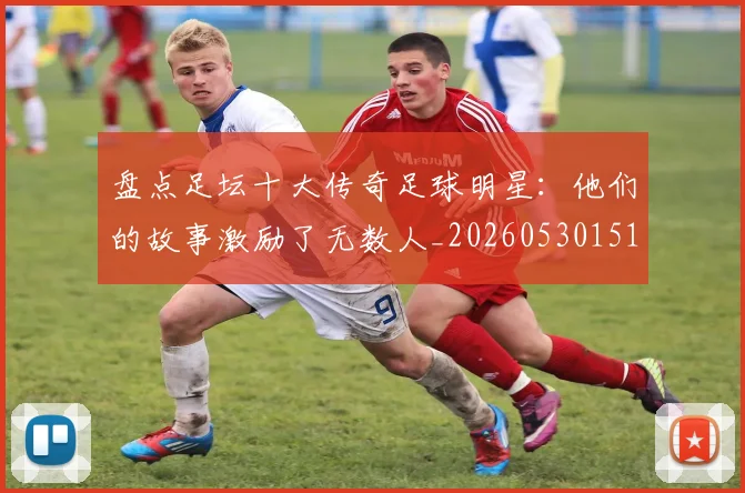 盘点足坛十大传奇足球明星：他们的故事激励了无数人_20260530151651