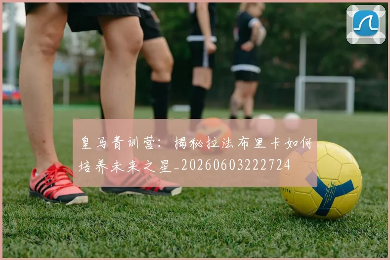 皇马青训营：揭秘拉法布里卡如何培养未来之星_20260603222724